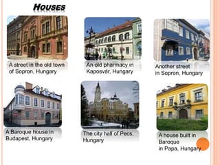 HOUSES
A street in the old town
of Sopron, Hungary
An old pharmacy in
Kaposvár, Hungary
Another street
in Sopron, Hungary
The city hall of Pecs,
Hungary
A house built in
Baroque
in Papa, Hungary
A Baroque house in
Budapest, Hungary
 