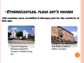 •OTHERS(CASTLES, PLEAS ANT'S HOUSES
•Old castlaes were re-edified in Baroque just for the comforts of
that age.
Typical Hungarian
Baroque peasant's
houses in Halász,Hung
ary
The Siklós Castle in
Siklós, Hungary
 