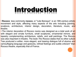 • Rococo less commonly rococo, or "Late Baroque", is an 18th-century artistic
movement and style, affecting many aspects of the arts including painting,
sculpture, architecture, interior design, decoration, literature, music, and
theatre.
• The interior decoration of Rococo rooms was designed as a total work of art
with elegant and ornate furniture, small sculptures, ornamental mirrors, and
tapestry complementing architecture, reliefs, and wall paintings. The Rococo
was also important in theatre. The book The Rococo states that no other culture
"has produced a wittier, more elegant, and teasing dialogue full of elusive and
camouflaging language and gestures, refined feelings and subtle criticism" than
Rococo theatre, especially that of France.
Introduction
 