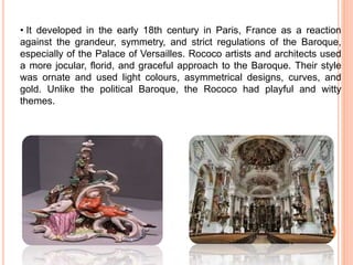 • It developed in the early 18th century in Paris, France as a reaction
against the grandeur, symmetry, and strict regulations of the Baroque,
especially of the Palace of Versailles. Rococo artists and architects used
a more jocular, florid, and graceful approach to the Baroque. Their style
was ornate and used light colours, asymmetrical designs, curves, and
gold. Unlike the political Baroque, the Rococo had playful and witty
themes.
 