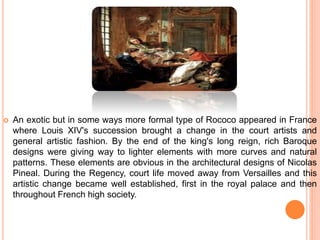  An exotic but in some ways more formal type of Rococo appeared in France
where Louis XIV's succession brought a change in the court artists and
general artistic fashion. By the end of the king's long reign, rich Baroque
designs were giving way to lighter elements with more curves and natural
patterns. These elements are obvious in the architectural designs of Nicolas
Pineal. During the Regency, court life moved away from Versailles and this
artistic change became well established, first in the royal palace and then
throughout French high society.
 