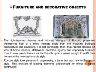 FURNITURE AND DECORATIVE OBJECTS
 The light-hearted themes and intricate designs of Rococo presented
themselves best at a more intimate scale than the imposing Baroque
architecture and sculpture. It is not surprising, then, that French Rococo art
was at home indoors. Metalwork, porcelain figures and especially furniture
rose to new pre-eminence as the French upper classes sought to outfit their
homes in the now fashionable style.
 Rococo style took pleasure in asymmetry, a taste that was new to European
style. This practice of leaving elements unbalanced for effect is called
contrasted.
 