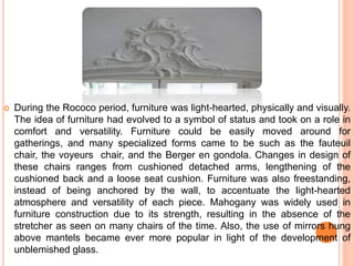  During the Rococo period, furniture was light-hearted, physically and visually.
The idea of furniture had evolved to a symbol of status and took on a role in
comfort and versatility. Furniture could be easily moved around for
gatherings, and many specialized forms came to be such as the fauteuil
chair, the voyeurs chair, and the Berger en gondola. Changes in design of
these chairs ranges from cushioned detached arms, lengthening of the
cushioned back and a loose seat cushion. Furniture was also freestanding,
instead of being anchored by the wall, to accentuate the light-hearted
atmosphere and versatility of each piece. Mahogany was widely used in
furniture construction due to its strength, resulting in the absence of the
stretcher as seen on many chairs of the time. Also, the use of mirrors hung
above mantels became ever more popular in light of the development of
unblemished glass.
 