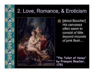 2. Love, Romance, & Eroticism
                @  [about Boucher]
                    His canvases
                    often seem to
                    consist of little
                    beyond mounds
                    of pink flesh…




                “The Toilet of Venus”
                by François Boucher,
                1751
 