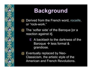 Background
@  Derived from the French word, rocaille,
   or “rock-work.”
@  The ‘softer side’ of the Baroque [or a
   reaction against it].
     E  A backlash to the darkness of the
        Baroque  less formal &
        grandiose.
@  Eventually replaced by Neo-
   Classicism, the artistic style of the
   American and French Revolutions.
 