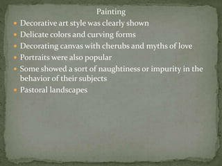 Painting
 Decorative art style was clearly shown
 Delicate colors and curving forms
 Decorating canvas with cherubs and myths of love
 Portraits were also popular
 Some showed a sort of naughtiness or impurity in the
behavior of their subjects
 Pastoral landscapes
 