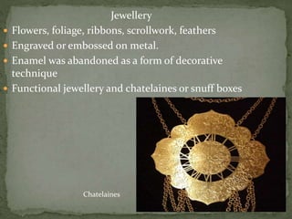 Jewellery
 Flowers, foliage, ribbons, scrollwork, feathers
 Engraved or embossed on metal.
 Enamel was abandoned as a form of decorative
technique
 Functional jewellery and chatelaines or snuff boxes
Chatelaines
 