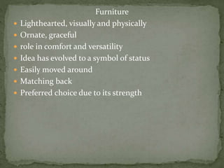 Furniture
 Lighthearted, visually and physically
 Ornate, graceful
 role in comfort and versatility
 Idea has evolved to a symbol of status
 Easily moved around
 Matching back
 Preferred choice due to its strength
 
