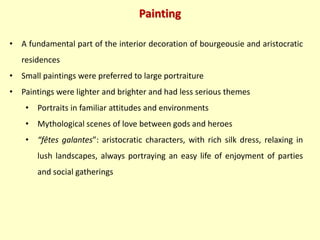 Painting
• A fundamental part of the interior decoration of bourgeousie and aristocratic
residences
• Small paintings were preferred to large portraiture
• Paintings were lighter and brighter and had less serious themes
• Portraits in familiar attitudes and environments
• Mythological scenes of love between gods and heroes
• “fêtes galantes”: aristocratic characters, with rich silk dress, relaxing in
lush landscapes, always portraying an easy life of enjoyment of parties
and social gatherings
 
