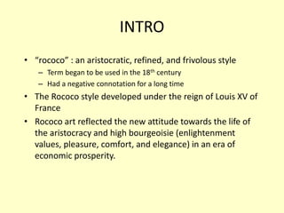 INTRO
• “rococo” : an aristocratic, refined, and frivolous style
– Term began to be used in the 18th century
– Had a negative connotation for a long time
• The Rococo style developed under the reign of Louis XV of
France
• Rococo art reflected the new attitude towards the life of
the aristocracy and high bourgeoisie (enlightenment
values, pleasure, comfort, and elegance) in an era of
economic prosperity.
 