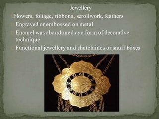 Jewellery
Flowers, foliage, ribbons, scrollwork,feathers
Engraved or embossed on metal.
Enamel was abandoned as a form of decorative
technique
Functional jewellery and chatelaines or snuff boxes
 