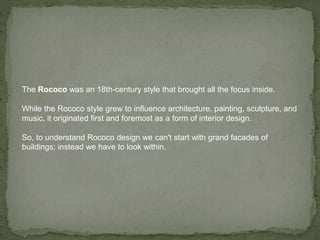 The Rococo was an 18th-century style that brought all the focus inside.
While the Rococo style grew to influence architecture, painting, sculpture, and
music, it originated first and foremost as a form of interior design.
So, to understand Rococo design we can't start with grand facades of
buildings; instead we have to look within.
 