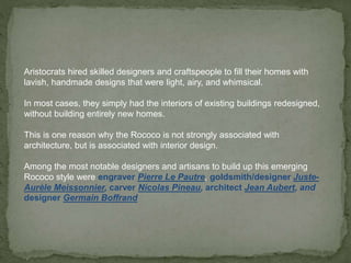 Aristocrats hired skilled designers and craftspeople to fill their homes with
lavish, handmade designs that were light, airy, and whimsical.
In most cases, they simply had the interiors of existing buildings redesigned,
without building entirely new homes.
This is one reason why the Rococo is not strongly associated with
architecture, but is associated with interior design.
Among the most notable designers and artisans to build up this emerging
Rococo style were engraver Pierre Le Pautre, goldsmith/designer Juste-
Aurèle Meissonnier, carver Nicolas Pineau, architect Jean Aubert, and
designer Germain Boffrand
 