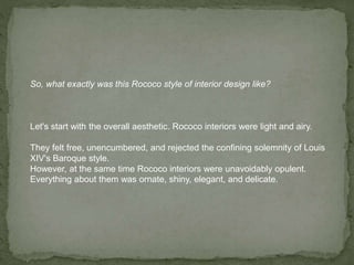So, what exactly was this Rococo style of interior design like?
Let's start with the overall aesthetic. Rococo interiors were light and airy.
They felt free, unencumbered, and rejected the confining solemnity of Louis
XIV's Baroque style.
However, at the same time Rococo interiors were unavoidably opulent.
Everything about them was ornate, shiny, elegant, and delicate.
 