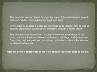 • This aesthetic was achieved through the use of light pastel colors, paired
with ivory whites, polished marble, gold, and silver.
• Every material or color in a Rococo room had to be visually light as well as
opulent, creating an overall sense of floating through a gilded cloud.
• This aesthetic was maintained not only in the walls and ceilings of the
room, but in the furniture, flatware, silverware, paintings, and decorations.
Everything had to match, and everything had to be lavish and handmade
by skilled craftspeople.
After all, French aristocrats of the 18th century were not ones to skimp.
 