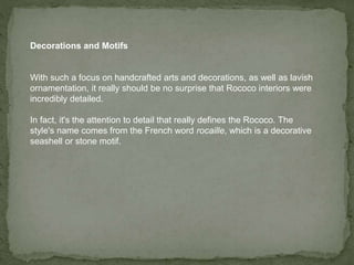 Decorations and Motifs
With such a focus on handcrafted arts and decorations, as well as lavish
ornamentation, it really should be no surprise that Rococo interiors were
incredibly detailed.
In fact, it's the attention to detail that really defines the Rococo. The
style's name comes from the French word rocaille, which is a decorative
seashell or stone motif.
 