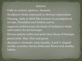 Interior
Fully in control, sportive, fantastic
Sculptural forms expressed in abstract expressions
Flaming, leafy or shell like textures in asymmetrical
sweeps, flourishes and broken curves.
suppress architectonic divisions of architrave frieze
and cornice for picturesque.
Rococo palette softer and paler then those of baroque
pastel pink, lilac, blue and green
decorative elements were rocaille, S and C shaped
scrolls, acanthus leaves, birds and flower and chubby
babies.
 