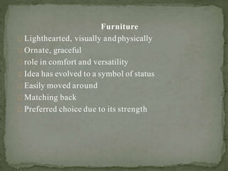 Furniture
Lighthearted, visually andphysically
Ornate, graceful
role in comfort and versatility
Idea has evolved to a symbol of status
Easily moved around
Matching back
Preferred choice due to its strength
 
