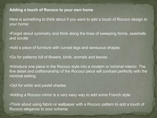 Adding a touch of Rococo to your own home
Here is something to think about if you want to add a touch of Rococo design to
your home:
•Forget about symmetry and think along the lines of sweeping forms, seashells
and scrolls
•Add a piece of furniture with curved legs and sensuous shapes
•Go for patterns full of flowers, birds, animals and leaves
•Introduce one piece in the Rococo style into a modern or minimal interior. The
fine detail and craftsmanship of the Rococo piece will contrast perfectly with the
minimal setting.
•Opt for white and pastel shades
•Adding a Rococo mirror is a very easy way to add some French style
•Think about using fabric or wallpaper with a Rococo pattern to add a touch of
Rococo elegance to your scheme.
 