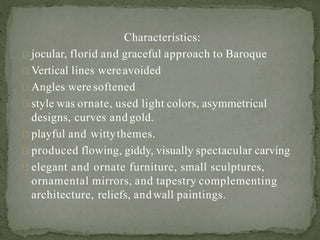 Characteristics:
jocular, florid and graceful approach to Baroque
Vertical lines wereavoided
Angles were softened
style was ornate, used light colors, asymmetrical
designs, curves and gold.
playful and wittythemes.
produced flowing, giddy, visually spectacular carving
elegant and ornate furniture, small sculptures,
ornamental mirrors, and tapestry complementing
architecture, reliefs, andwall paintings.
 