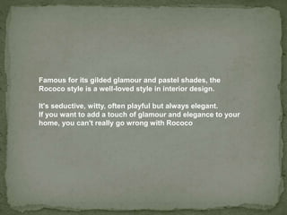 Famous for its gilded glamour and pastel shades, the
Rococo style is a well-loved style in interior design.
It's seductive, witty, often playful but always elegant.
If you want to add a touch of glamour and elegance to your
home, you can't really go wrong with Rococo
 