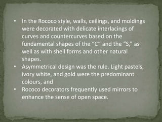 • In the Rococo style, walls, ceilings, and moldings
were decorated with delicate interlacings of
curves and countercurves based on the
fundamental shapes of the “C” and the “S,” as
well as with shell forms and other natural
shapes.
• Asymmetrical design was the rule. Light pastels,
ivory white, and gold were the predominant
colours, and
• Rococo decorators frequently used mirrors to
enhance the sense of open space.
 