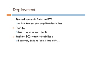 Deployment
    Started out with Amazon EC2
       A   little too early – very Beta back then
    Then S3
       Much   better – very stable
    Back to EC2 when it stabilised
       Been   very solid for some time now…
 