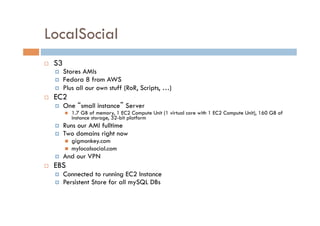 LocalSocial
    S3
         Stores AMIs
         Fedora 8 from AWS
         Plus all our own stuff (RoR, Scripts, …)
    EC2
         One “small instance” Server
              1.7 GB of memory, 1 EC2 Compute Unit (1 virtual core with 1 EC2 Compute Unit), 160 GB of
               instance storage, 32-bit platform
         Runs our AMI fulltime
         Two domains right now
              gigmonkey.com
              mylocalsocial.com
         And our VPN
    EBS
         Connected to running EC2 Instance
         Persistent Store for all mySQL DBs
 