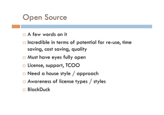 Open Source
  A few words on it
  Incredible in terms of potential for re-use, time

   saving, cost saving, quality
  Must have eyes fully open

  License, support, TCOO

  Need a house style / approach

  Awareness of license types / styles

  BlackDuck
 