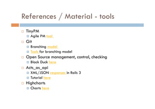 References / Material - tools
    TinyPM
         Agile PM tool
    Git
       Branching model
       Tools for branching model
    Open Source management, control, checking
         Black Duck here
    Acts_as_api
       XML/JSON responses in Rails 3
       Tutorial here
    Highcharts
         Charts here
 