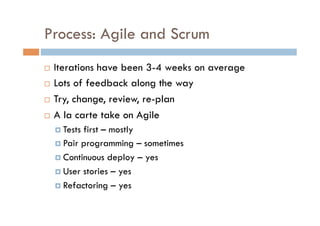 Process: Agile and Scrum
  Iterations have been 3-4 weeks on average
  Lots of feedback along the way

  Try, change, review, re-plan

  A la carte take on Agile

       Testsfirst – mostly
       Pair programming – sometimes

       Continuous deploy – yes

       User stories – yes

       Refactoring – yes
 