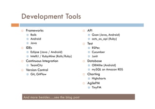 Development Tools
    Frameworks                                  API
         Rails                                       Gson (Java, Android)
         Android                                     acts_as_api (Ruby)
         Java                                   Test
    IDEs                                             RSPec
         Eclipse (Java / Android)                    Cucumber
         IntelliJ / RubyMine (Rails/Ruby)            Junit
    Continuous Integration                      Database
         TeamCity                                    ORMlite (Android)
    Version Control                                  mySQL on Amazon RDS
         Git, GitFlow                           Charting
                                                      Highcharts
                                                 AgilePM
                                                      TinyPM


 And more besides….see the blog post
 