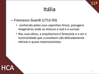 Itália
– Francesco Guardi (1712-93)
• conhecido pelos seus caprichos líricos, paisagens
imaginárias onde se mistura o real e o surreal.
• Nas suas obras, a arquitectura é fantasista e a cor e
luminosidade que a envolvem são delicadamente
etéreas e quase impressionistas.
11
 