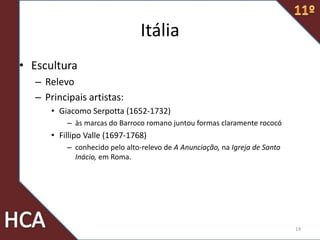 Itália
• Escultura
– Relevo
– Principais artistas:
• Giacomo Serpotta (1652-1732)
– às marcas do Barroco romano juntou formas claramente rococó
• Fillipo Valle (1697-1768)
– conhecido pelo alto-relevo de A Anunciação, na Igreja de Santo
Inácio, em Roma.
14
 