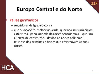 Europa Central e do Norte
• Países germânicos
– seguidores da Igreja Católica
– que o Rococó foi melhor aplicado, quer nos seus princípios
estilísticos - peculiaridade das artes ornamentais -, quer no
número de construções, devido ao poder político e
religioso dos príncipes e bispos que governavam as suas
cortes.
18
 