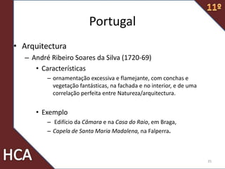 Portugal
• Arquitectura
– André Ribeiro Soares da Silva (1720-69)
• Características
– ornamentação excessiva e flamejante, com conchas e
vegetação fantásticas, na fachada e no interior, e de uma
correlação perfeita entre Natureza/arquitectura.
• Exemplo
– Edifício da Câmara e na Casa do Raio, em Braga,
– Capela de Santa Maria Madalena, na Falperra.
35
 