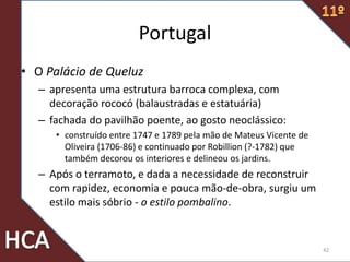 Portugal
• O Palácio de Queluz
– apresenta uma estrutura barroca complexa, com
decoração rococó (balaustradas e estatuária)
– fachada do pavilhão poente, ao gosto neoclássico:
• construído entre 1747 e 1789 pela mão de Mateus Vicente de
Oliveira (1706-86) e continuado por Robillion (?-1782) que
também decorou os interiores e delineou os jardins.
– Após o terramoto, e dada a necessidade de reconstruir
com rapidez, economia e pouca mão-de-obra, surgiu um
estilo mais sóbrio - o estilo pombalino.
42
 