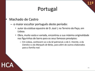 Portugal
• Machado de Castro
– o maior escultor português deste período:
• autor da estátua equestre de D. José I, no Terreiro do Paço, em
Lisboa.
• Obra, muito vasta e variada, encontrou a sua máxima originalidade
nas figurinhas de barro para os seus famosos presépios:
– Em Lisboa, conhecem-se o da Sé patriarcal, o de S. Vicente, o da
Estrela e o do Marquês de Belas, para além de outros elaborados
para a família real.
48
 