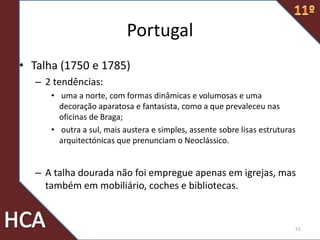 Portugal
• Talha (1750 e 1785)
– 2 tendências:
• uma a norte, com formas dinâmicas e volumosas e uma
decoração aparatosa e fantasista, como a que prevaleceu nas
oficinas de Braga;
• outra a sul, mais austera e simples, assente sobre lisas estruturas
arquitectónicas que prenunciam o Neoclássico.
– A talha dourada não foi empregue apenas em igrejas, mas
também em mobiliário, coches e bibliotecas.
51
 