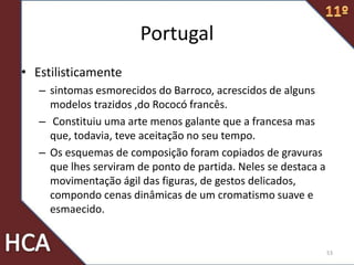 Portugal
• Estilisticamente
– sintomas esmorecidos do Barroco, acrescidos de alguns
modelos trazidos ,do Rococó francês.
– Constituiu uma arte menos galante que a francesa mas
que, todavia, teve aceitação no seu tempo.
– Os esquemas de composição foram copiados de gravuras
que lhes serviram de ponto de partida. Neles se destaca a
movimentação ágil das figuras, de gestos delicados,
compondo cenas dinâmicas de um cromatismo suave e
esmaecido.
53
 