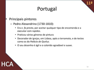 Portugal
• Principais pintores
– Pedro Alexandrino (1730-1810):
• Era o fa presto, por aceitar qualquer tipo de encomenda e a
executar com rapidez.
• Praticou vários géneros de pintura
• Decorador de igrejas, em Lisboa, após o terramoto, e de tectos
como os do Palácio de Queluz.
• O seu desenho é ágil e o colorido agradável e suave.
54
 