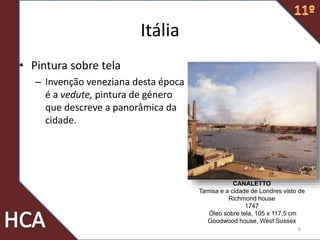 Itália
• Pintura sobre tela
– Invenção veneziana desta época
é a vedute, pintura de género
que descreve a panorâmica da
cidade.
6
CANALETTO
Tamisa e a cidade de Londres visto de
Richmond house
1747
Óleo sobre tela, 105 x 117,5 cm
Goodwood house, West Sussex
 