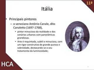 Itália
• Principais pintores
– o veneziano António Canale, dito
Canaletto (1697-1768),
• pintor minucioso da realidade e dos
cenários urbanos com panorâmicas
grandiosas.
• Arte é requintada, subtil e minuciosa, com
um rigor construtivo de grande pureza e
sobriedade, destacando-se o seu
tratamento da luminosidade;
7
 