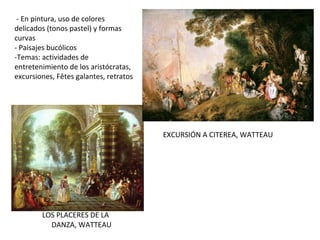 LOS PLACERES DE LA
DANZA, WATTEAU
- En pintura, uso de colores
delicados (tonos pastel) y formas
curvas
- Paisajes bucólicos
-Temas: actividades de
entretenimiento de los aristócratas,
excursiones, Fêtes galantes, retratos
EXCURSIÓN A CITEREA, WATTEAU
 