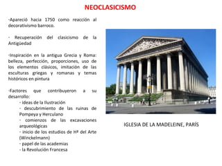 NEOCLASICISMO
-Apareció hacia 1750 como reacción al
decorativismo barroco.
- Recuperación del clasicismo de la
Antigüedad
-Inspiración en la antigua Grecia y Roma:
belleza, perfección, proporciones, uso de
los elementos clásicos, imitación de las
esculturas griegas y romanas y temas
históricos en pintura
-Factores que contribuyeron a su
desarrollo:
- ideas de la Ilustración
- descubrimiento de las ruinas de
Pompeya y Herculano
- comienzos de las excavaciones
arqueológicas
- inicio de los estudios de Hª del Arte
(Winckelmann)
- papel de las academias
- la Revolución Francesa
IGLESIA DE LA MADELEINE, PARÍS
 