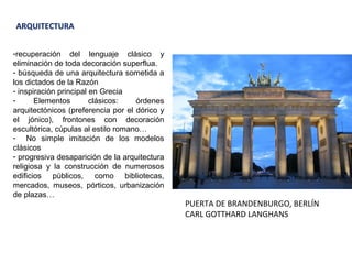 ARQUITECTURA
-recuperación del lenguaje clásico y
eliminación de toda decoración superflua.
- búsqueda de una arquitectura sometida a
los dictados de la Razón
- inspiración principal en Grecia
- Elementos clásicos: órdenes
arquitectónicos (preferencia por el dórico y
el jónico), frontones con decoración
escultórica, cúpulas al estilo romano…
- No simple imitación de los modelos
clásicos
- progresiva desaparición de la arquitectura
religiosa y la construcción de numerosos
edificios públicos, como bibliotecas,
mercados, museos, pórticos, urbanización
de plazas…
PUERTA DE BRANDENBURGO, BERLÍN
CARL GOTTHARD LANGHANS
 