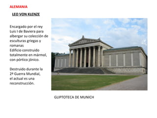 GLIPTOTECA DE MUNICH
ALEMANIA
LEO VON KLENZE
Encargado por el rey
Luis I de Baviera para
albergar su colección de
esculturas griegas y
romanas
Edificio construido
totalmente en mármol,
con pórtico jónico.
Destruido durante la
2ª Guerra Mundial,
el actual es una
reconstrucción.
 