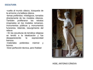 ESCULTURA
-vuelta al mundo clásico, búsqueda de
la armonía y la belleza clásica.
-temas preferidos: mitológicos, tomados
directamente de los modelos clásicos.
También proliferaron los retratos
(inspirados en los modelos romanos),
monumentos públicos y monumentos
funerarios. Además, resurgimiento del
relieve
- En las esculturas de temática religiosa
se tendió a la idealización y fue
desapareciendo la expresividad
barroca.
-materiales preferidos: mármol y
bronce.
-Gran perfección técnica, pero frialdad
HEBE, ANTONIO CÁNOVA
 