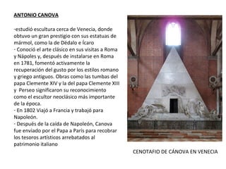ANTONIO CANOVA
-estudió escultura cerca de Venecia, donde
obtuvo un gran prestigio con sus estatuas de
mármol, como la de Dédalo e Ícaro
- Conoció el arte clásico en sus visitas a Roma
y Nápoles y, después de instalarse en Roma
en 1781, fomentó activamente la
recuperación del gusto por los estilos romano
y griego antiguos. Obras como las tumbas del
papa Clemente XIV y la del papa Clemente XIII
y Perseo significaron su reconocimiento
como el escultor neoclásico más importante
de la época.
- En 1802 Viajó a Francia y trabajó para
Napoleón.
- Después de la caída de Napoleón, Canova
fue enviado por el Papa a París para recobrar
los tesoros artísticos arrebatados al
patrimonio italiano
CENOTAFIO DE CÁNOVA EN VENECIA
 