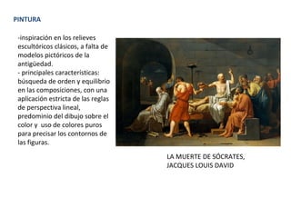 PINTURA
-inspiración en los relieves
escultóricos clásicos, a falta de
modelos pictóricos de la
antigüedad.
- principales características:
búsqueda de orden y equilibrio
en las composiciones, con una
aplicación estricta de las reglas
de perspectiva lineal,
predominio del dibujo sobre el
color y uso de colores puros
para precisar los contornos de
las figuras.
LA MUERTE DE SÓCRATES,
JACQUES LOUIS DAVID
 